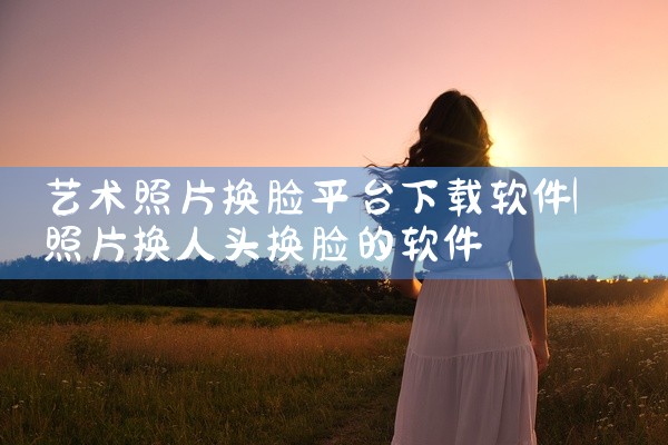艺术照片换脸平台下载软件